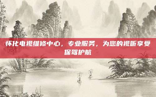 怀化电视维修中心，专业服务，为您的视听享受保驾护航