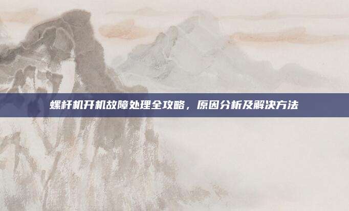 螺杆机开机故障处理全攻略,原因分析及解决方法