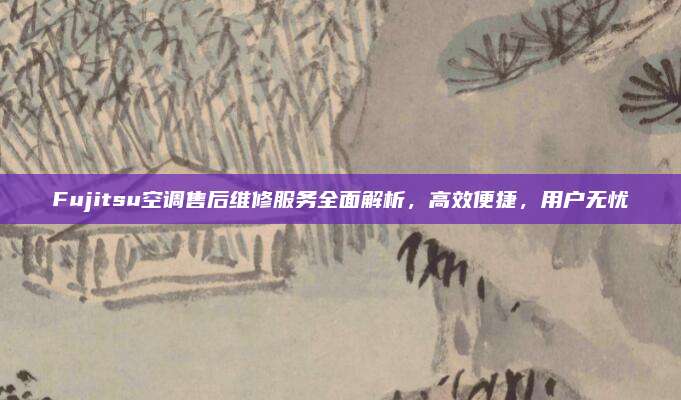 Fujitsu空调售后维修服务全面解析，高效便捷，用户无忧