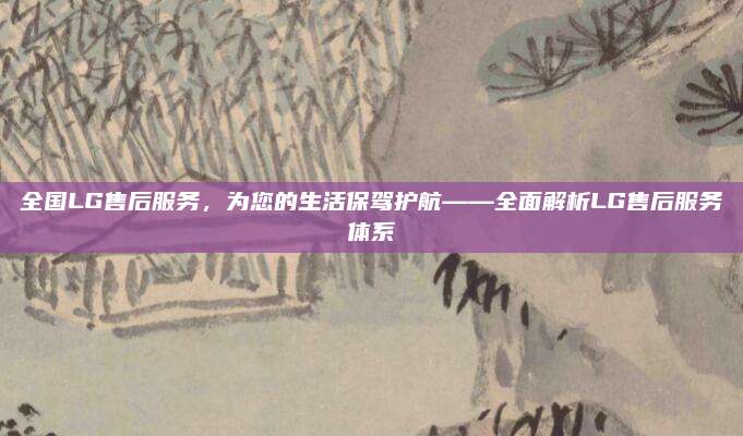全国LG售后服务,为您的生活保驾护航——全面解析LG售后服务体系