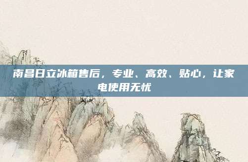 南昌日立冰箱售后,专业、高效、贴心,让家电使用无忧