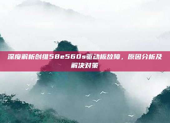 深度解析创维58e560s驱动板故障,原因分析及解决对策