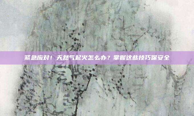 紧急应对!天然气起火怎么办?掌握这些技巧保安全