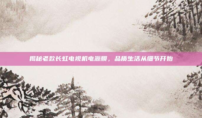 揭秘老款长虹电视机电源膜，品质生活从细节开始