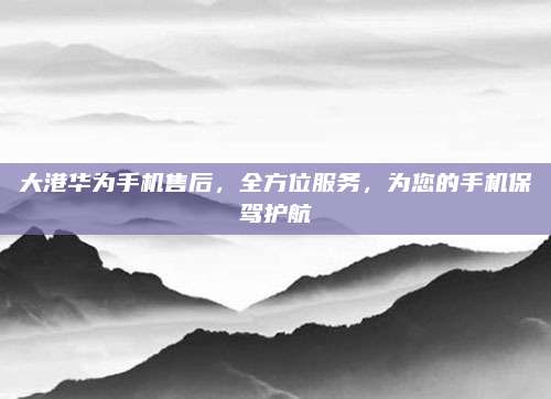 大港华为手机售后,全方位服务,为您的手机保驾护航