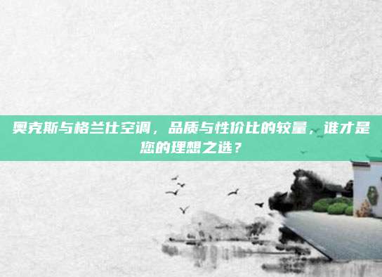 奥克斯与格兰仕空调,品质与性价比的较量,谁才是您的理想之选?