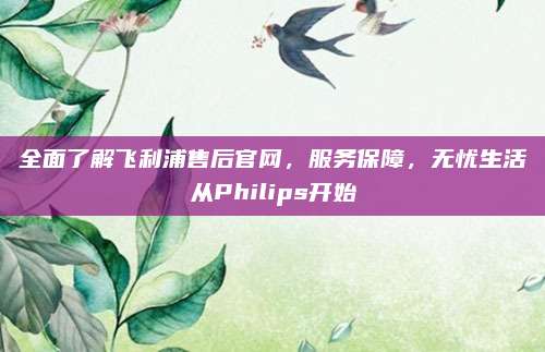 全面了解飞利浦售后官网，服务保障，无忧生活从Philips开始