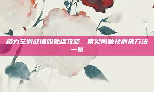 格力空调故障如处理攻略，常见问题及解决方法一览