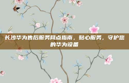 长沙华为售后服务网点指南，贴心服务，守护您的华为设备