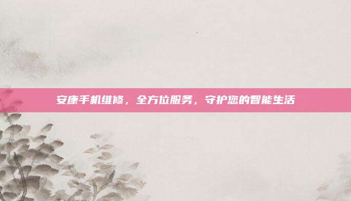 安康手机维修，全方位服务，守护您的智能生活