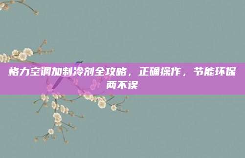 格力空调加制冷剂全攻略，正确操作，节能环保两不误