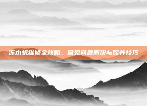 冻水机维修全攻略，常见问题解决与保养技巧