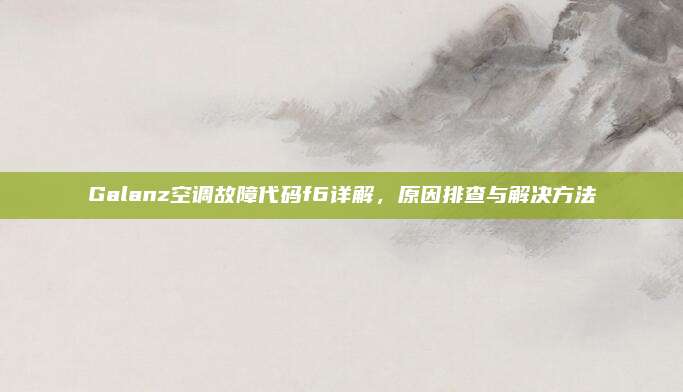 Galanz空调故障代码f6详解,原因排查与解决方法