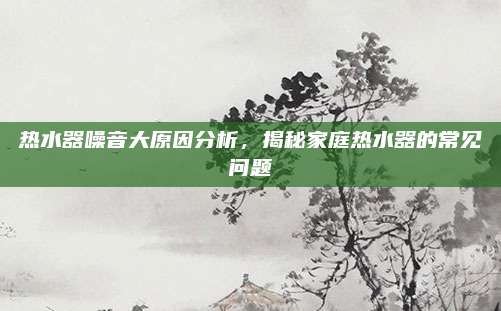 热水器噪音大原因分析，揭秘家庭热水器的常见问题
