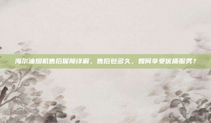 海尔油烟机售后保障详解,售后包多久,如何享受优质服务?