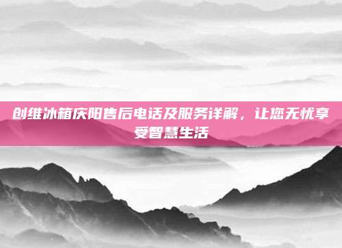 创维冰箱庆阳售后电话及服务详解,让您无忧享受智慧生活