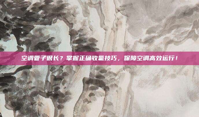 空调管子很长？掌握正确收氟技巧，保障空调高效运行！