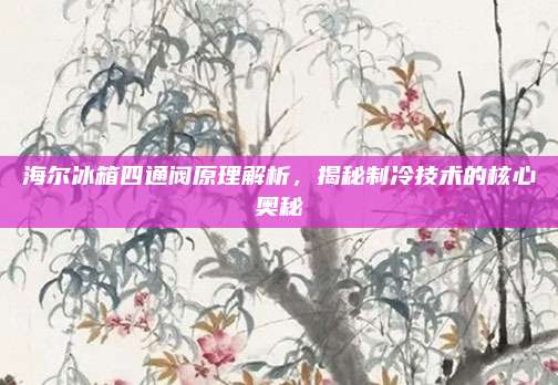 海尔冰箱四通阀原理解析，揭秘制冷技术的核心奥秘