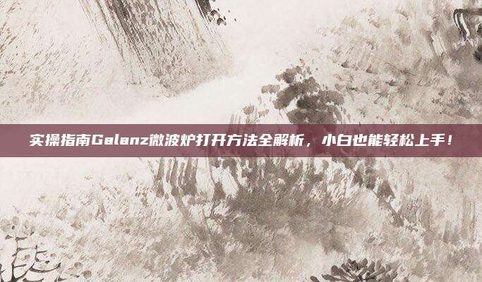 实操指南Galanz微波炉打开方法全解析，小白也能轻松上手！
