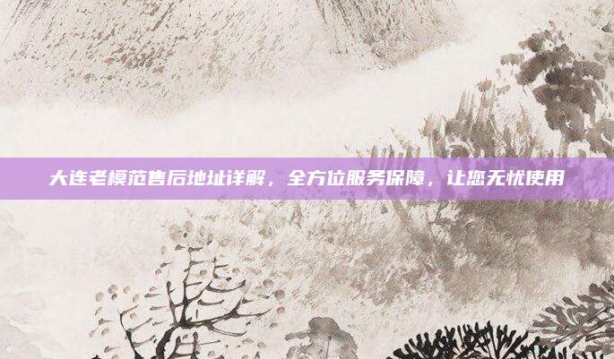 大连老模范售后地址详解，全方位服务保障，让您无忧使用