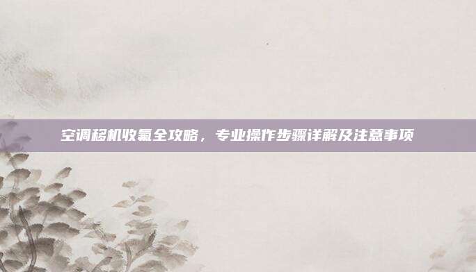 空调移机收氟全攻略，专业操作步骤详解及注意事项