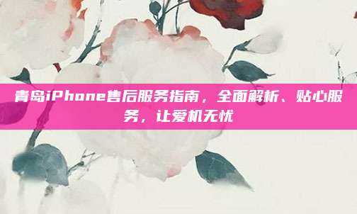 青岛iPhone售后服务指南，全面解析、贴心服务，让爱机无忧