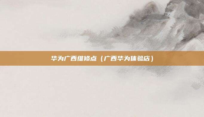 华为广西维修点(广西华为体验店)
