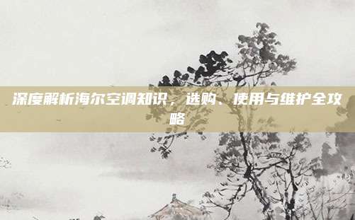 深度解析海尔空调知识,选购、使用与维护全攻略