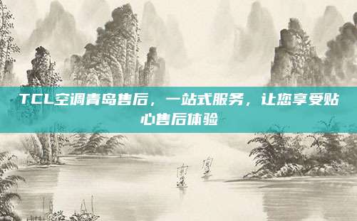 TCL空调青岛售后，一站式服务，让您享受贴心售后体验
