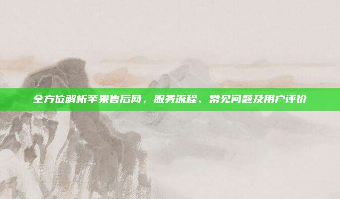 全方位解析苹果售后网，服务流程、常见问题及用户评价