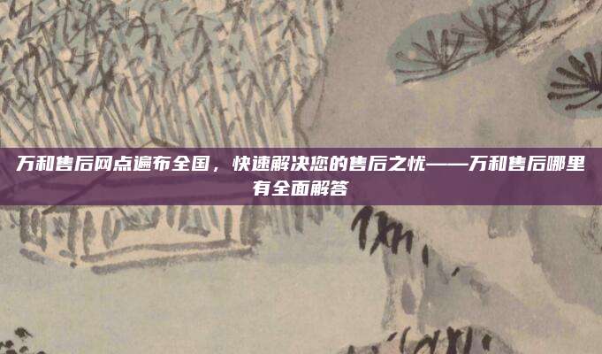 万和售后网点遍布全国，快速解决您的售后之忧——万和售后哪里有全面解答