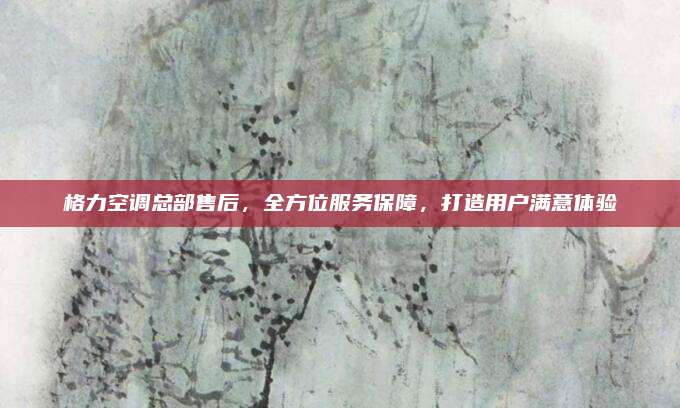 格力空调总部售后，全方位服务保障，打造用户满意体验