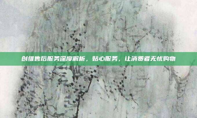 创维售后服务深度解析，贴心服务，让消费者无忧购物