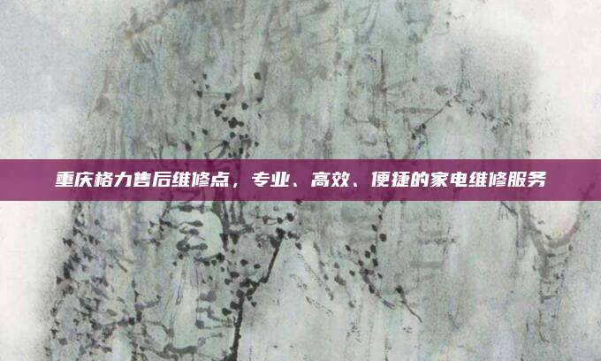 重庆格力售后维修点，专业、高效、便捷的家电维修服务