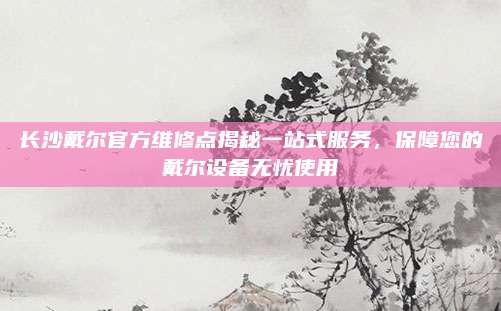 长沙戴尔官方维修点揭秘一站式服务，保障您的戴尔设备无忧使用
