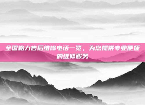 全国格力售后维修电话一览,为您提供专业便捷的维修服务