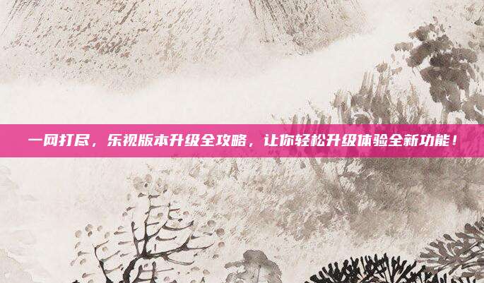 一网打尽，乐视版本升级全攻略，让你轻松升级体验全新功能！