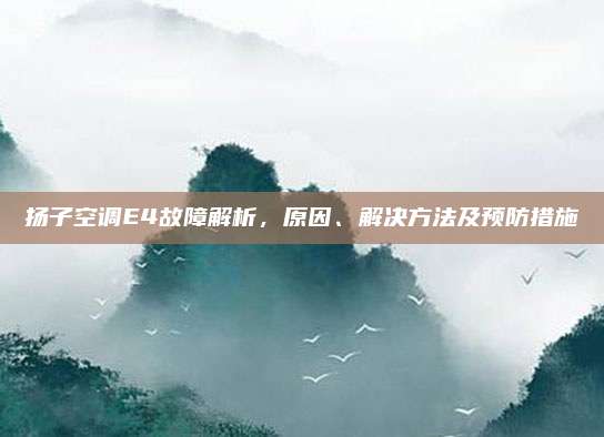 扬子空调E4故障解析，原因、解决方法及预防措施