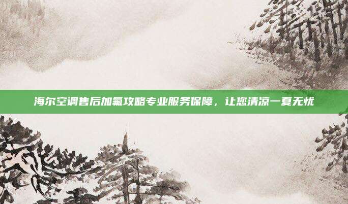 海尔空调售后加氟攻略专业服务保障，让您清凉一夏无忧