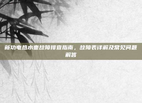 新功电热水壶故障排查指南，故障表详解及常见问题解答