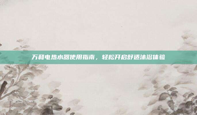 万和电热水器使用指南,轻松开启舒适沐浴体验