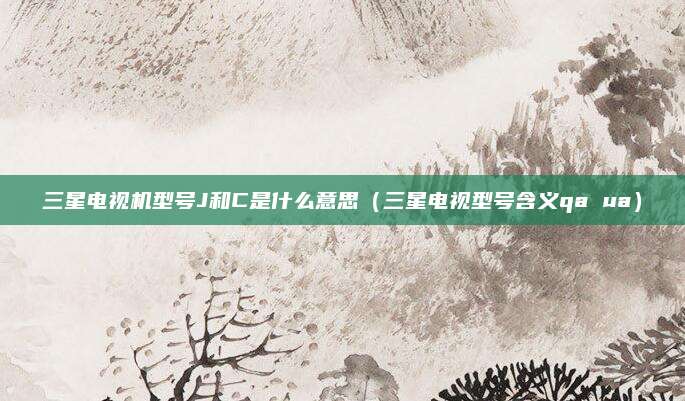 三星电视机型号J和C是什么意思(三星电视型号含义qa ua)