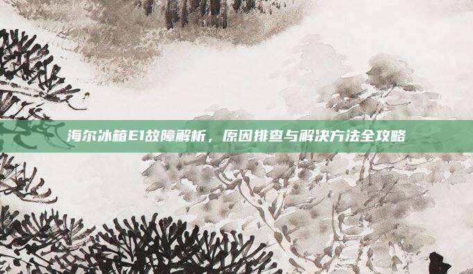 海尔冰箱E1故障解析，原因排查与解决方法全攻略