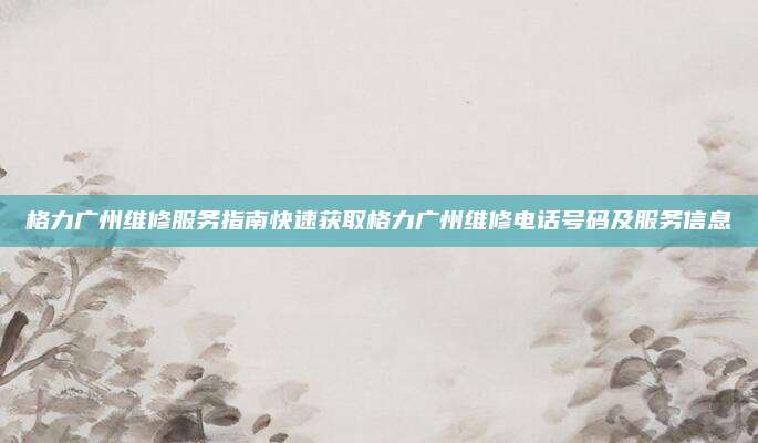 格力广州维修服务指南快速获取格力广州维修电话号码及服务信息