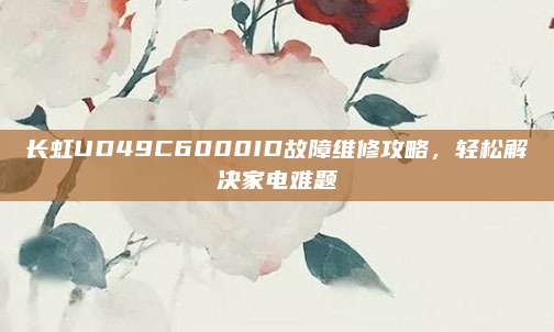 长虹UD49C6000ID故障维修攻略，轻松解决家电难题