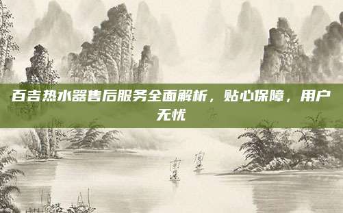 百吉热水器售后服务全面解析，贴心保障，用户无忧
