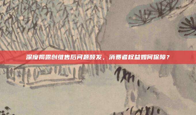 深度揭露创维售后问题频发，消费者权益如何保障？