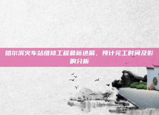 哈尔滨火车站维修工程最新进展，预计完工时间及影响分析