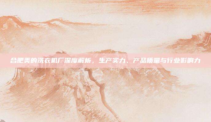 合肥美的洗衣机厂深度解析，生产实力、产品质量与行业影响力
