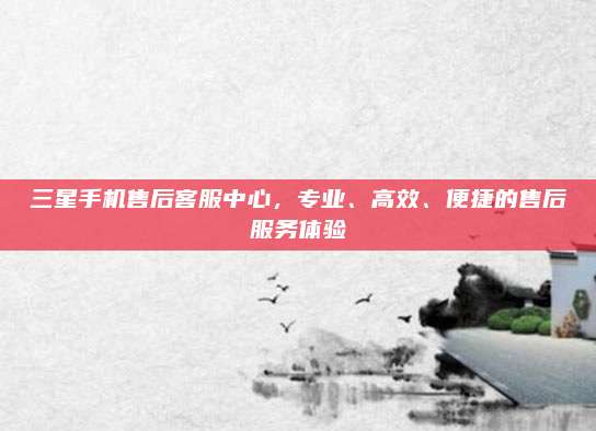 三星手机售后客服中心，专业、高效、便捷的售后服务体验